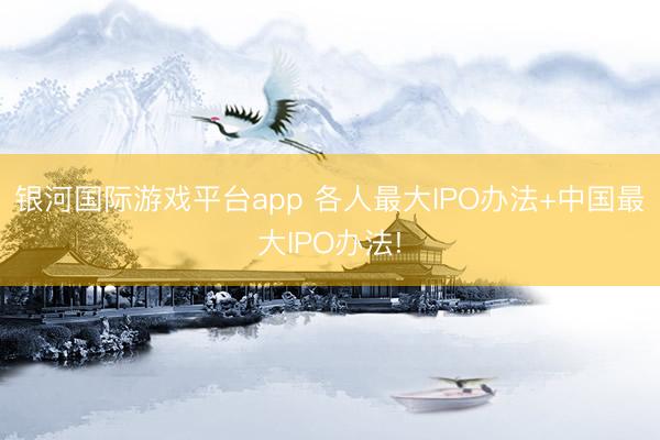 银河国际游戏平台app 各人最大IPO办法+中国最大IPO办法!