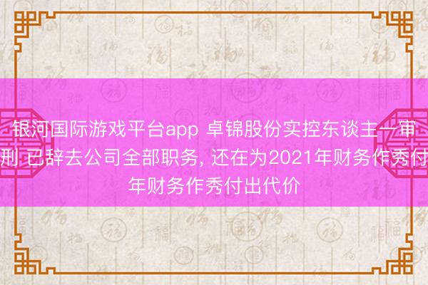 银河国际游戏平台app 卓锦股份实控东谈主一审被判缓刑 已辞去公司全部职务， 还在为2021年财务作秀付出代价