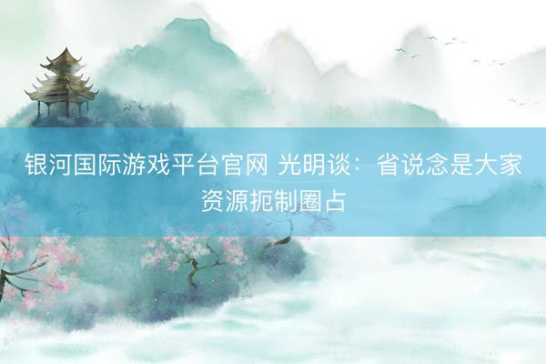 银河国际游戏平台官网 光明谈：省说念是大家资源扼制圈占