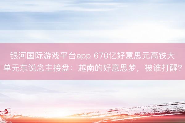 银河国际游戏平台app 670亿好意思元高铁大单无东说念主接盘：越南的好意思梦，被谁打醒？