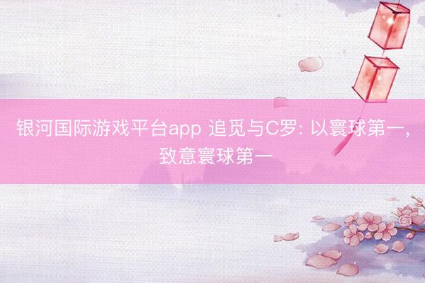 银河国际游戏平台app 追觅与C罗: 以寰球第一， 致意寰球第一