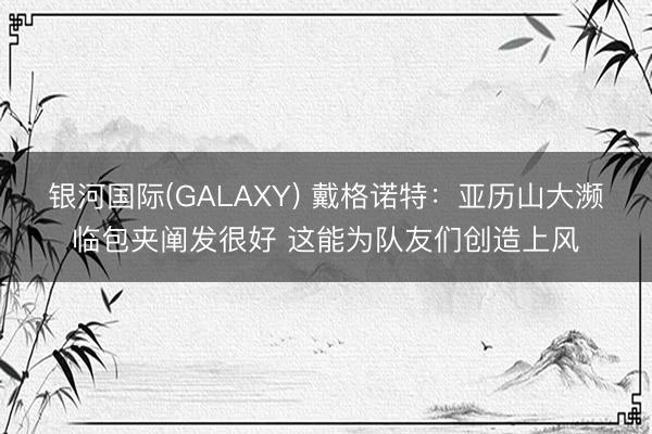 银河国际(GALAXY) 戴格诺特：亚历山大濒临包夹阐发很好 这能为队友们创造上风