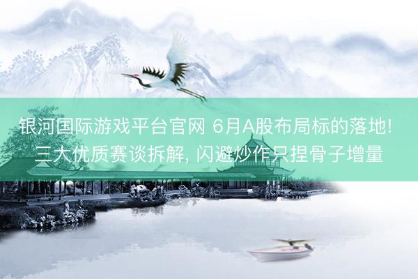 银河国际游戏平台官网 6月A股布局标的落地! 三大优质赛谈拆解， 闪避炒作只捏骨子增量