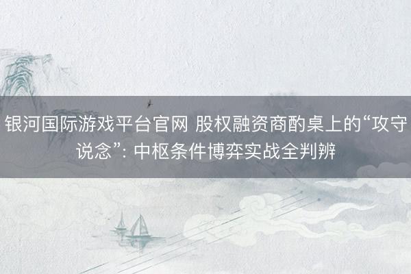 银河国际游戏平台官网 股权融资商酌桌上的“攻守说念”: 中枢条件博弈实战全判辨