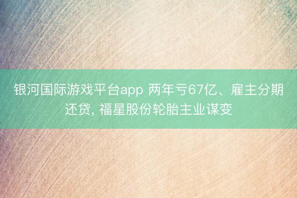 银河国际游戏平台app 两年亏67亿、雇主分期还贷， 福星股份轮胎主业谋变