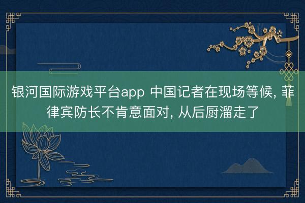 银河国际游戏平台app 中国记者在现场等候， 菲律宾防长不肯意面对， 从后厨溜走了