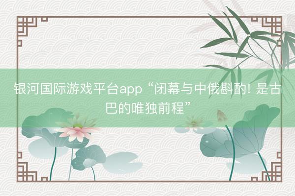 银河国际游戏平台app “闭幕与中俄斟酌! 是古巴的唯独前程”