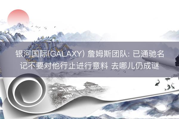银河国际(GALAXY) 詹姆斯团队: 已通驰名记不要对他行止进行意料 去哪儿仍成谜
