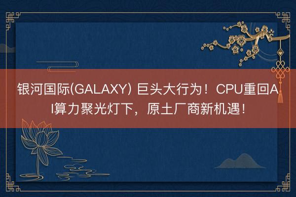 银河国际(GALAXY) 巨头大行为！CPU重回AI算力聚光灯下，原土厂商新机遇！