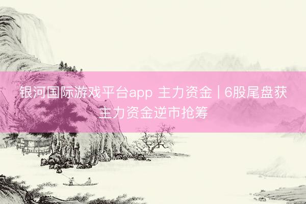 银河国际游戏平台app 主力资金 | 6股尾盘获主力资金逆市抢筹