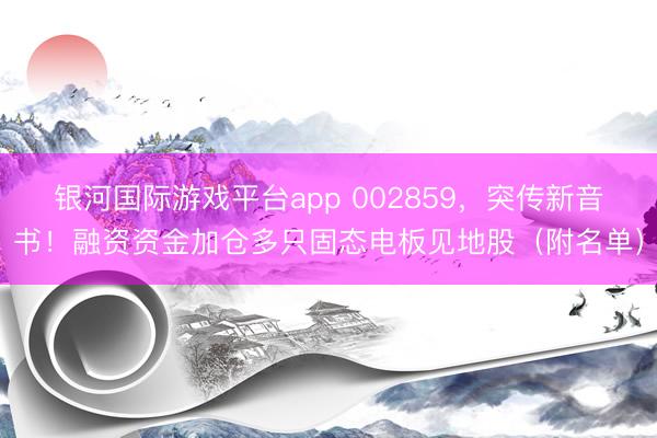 银河国际游戏平台app 002859，突传新音书！融资资金加仓多只固态电板见地股（附名单）