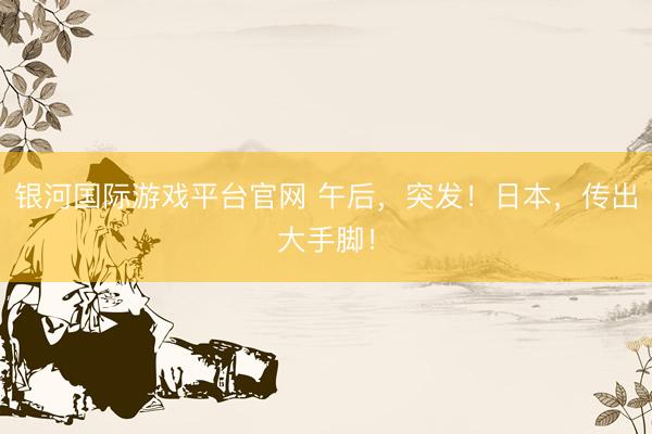 银河国际游戏平台官网 午后，突发！日本，传出大手脚！