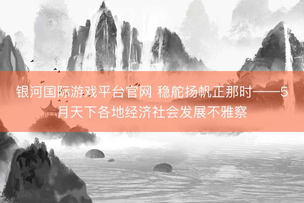 银河国际游戏平台官网 稳舵扬帆正那时——5月天下各地经济社会发展不雅察