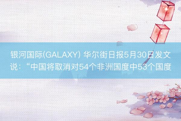 银河国际(GALAXY) 华尔街日报5月30日发文说：“中国将取消对54个非洲国度中53个国度