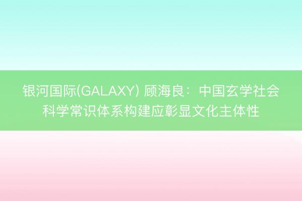银河国际(GALAXY) 顾海良：中国玄学社会科学常识体系构建应彰显文化主体性