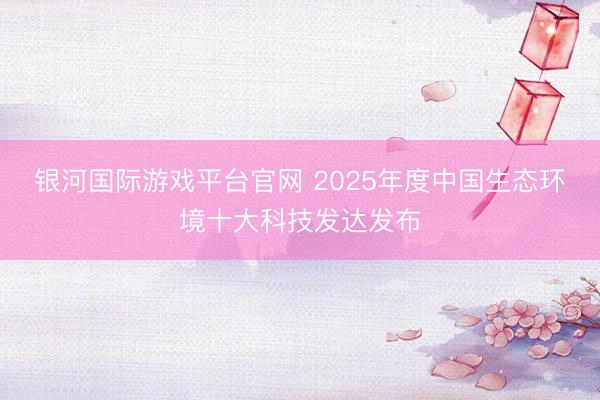 银河国际游戏平台官网 2025年度中国生态环境十大科技发达发布