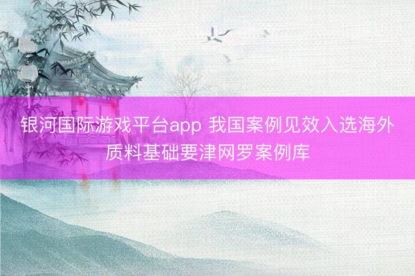 银河国际游戏平台app 我国案例见效入选海外质料基础要津网罗案例库