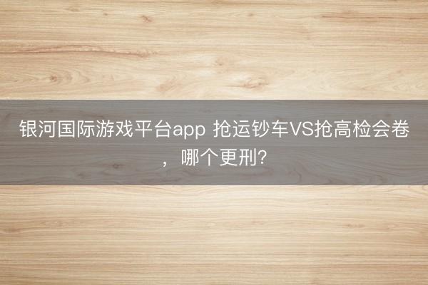 银河国际游戏平台app 抢运钞车VS抢高检会卷，哪个更刑？