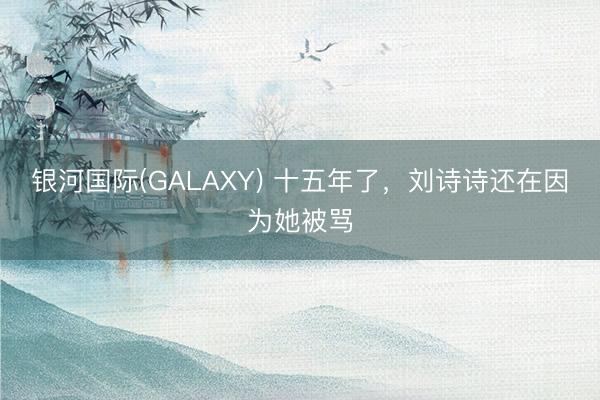 银河国际(GALAXY) 十五年了,刘诗诗还在因为她被骂
