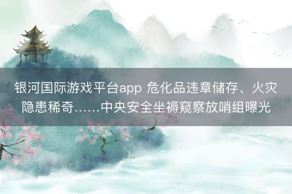 银河国际游戏平台app 危化品违章储存、火灾隐患稀奇……中央安全坐褥窥察放哨组曝光