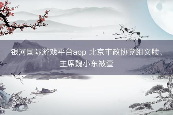 银河国际游戏平台app 北京市政协党组文牍、主席魏小东被查
