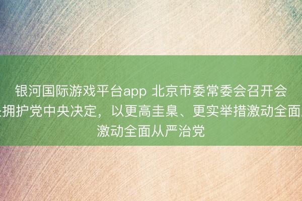 银河国际游戏平台app 北京市委常委会召开会议，坚决拥护党中央决定，以更高圭臬、更实举措激动全面从严治党