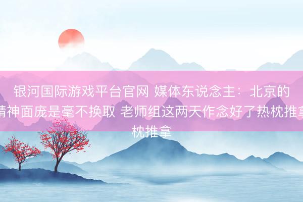 银河国际游戏平台官网 媒体东说念主:北京的精神面庞是毫不换取 老师组这两天作念好了热枕推拿