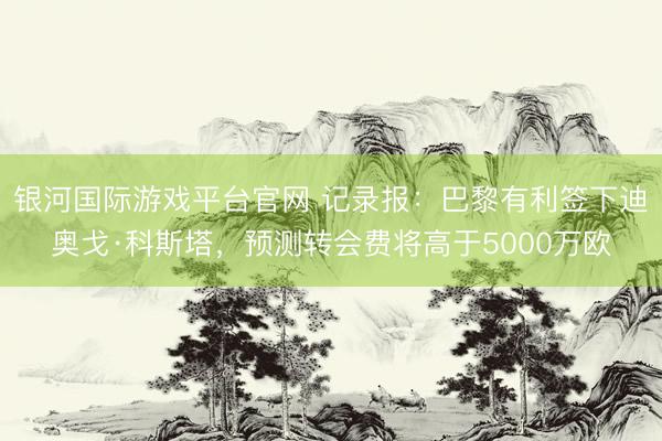 银河国际游戏平台官网 记录报：巴黎有利签下迪奥戈·科斯塔，预测转会费将高于5000万欧