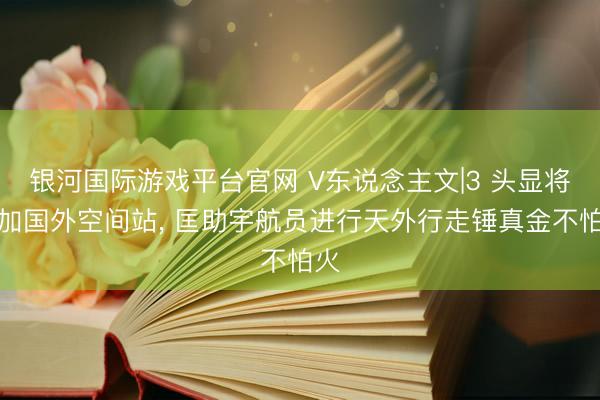银河国际游戏平台官网 V东说念主文|3 头显将参加国外空间站, 匡助宇航员进行天外行走锤真金不怕火