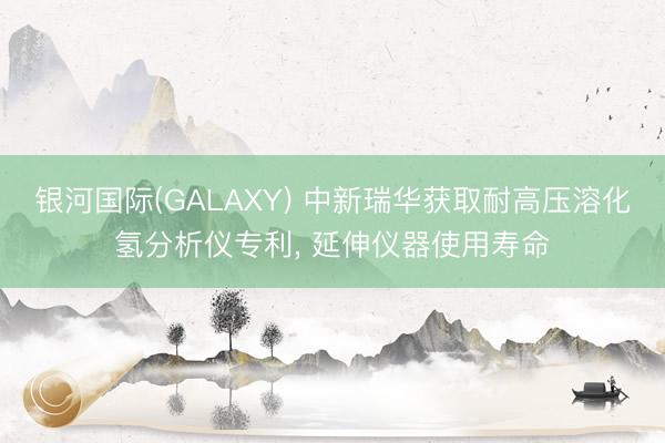 银河国际(GALAXY) 中新瑞华获取耐高压溶化氢分析仪专利， 延伸仪器使用寿命