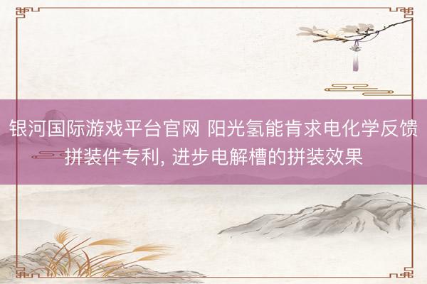 银河国际游戏平台官网 阳光氢能肯求电化学反馈拼装件专利， 进步电解槽的拼装效果