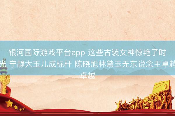 银河国际游戏平台app 这些古装女神惊艳了时光 宁静大玉儿成标杆 陈晓旭林黛玉无东说念主卓越