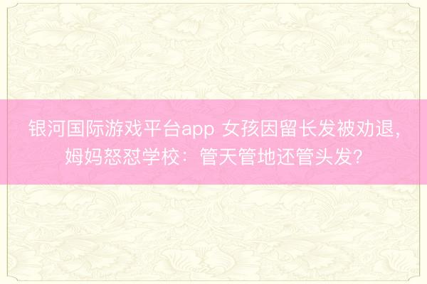 银河国际游戏平台app 女孩因留长发被劝退，姆妈怒怼学校：管天管地还管头发？