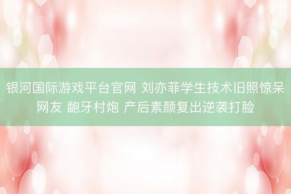 银河国际游戏平台官网 刘亦菲学生技术旧照惊呆网友 龅牙村炮 产后素颜复出逆袭打脸