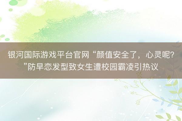 银河国际游戏平台官网 “颜值安全了，心灵呢？”防早恋发型致女生遭校园霸凌引热议