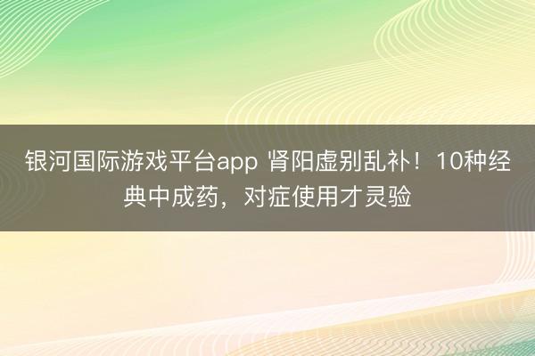 银河国际游戏平台app 肾阳虚别乱补！10种经典中成药，对症使用才灵验