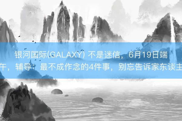 银河国际(GALAXY) 不是迷信，6月19日端午，辅导：最不成作念的4件事，别忘告诉家东谈主