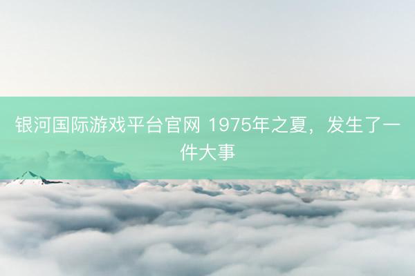 银河国际游戏平台官网 1975年之夏，发生了一件大事