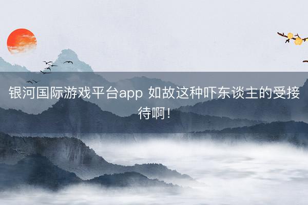 银河国际游戏平台app 如故这种吓东谈主的受接待啊！
