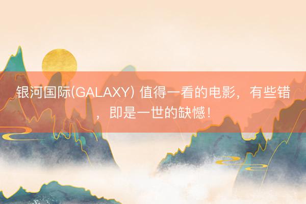 银河国际(GALAXY) 值得一看的电影，有些错，即是一世的缺憾！