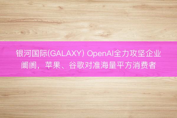 银河国际(GALAXY) OpenAI全力攻坚企业阛阓，苹果、谷歌对准海量平方消费者