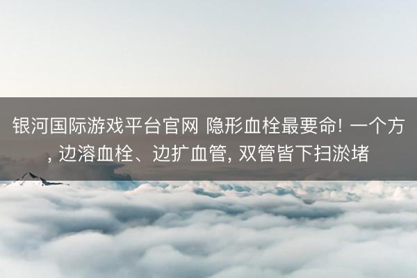 银河国际游戏平台官网 隐形血栓最要命! 一个方， 边溶血栓、边扩血管， 双管皆下扫淤堵