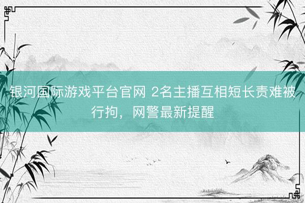 银河国际游戏平台官网 2名主播互相短长责难被行拘，网警最新提醒