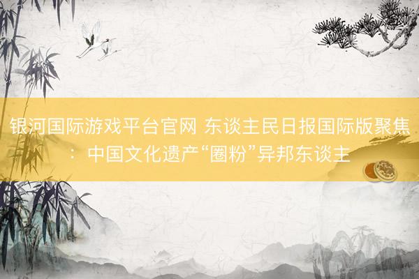 银河国际游戏平台官网 东谈主民日报国际版聚焦：中国文化遗产“圈粉”异邦东谈主