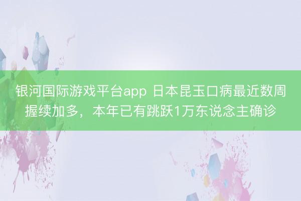 银河国际游戏平台app 日本昆玉口病最近数周握续加多，本年已有跳跃1万东说念主确诊