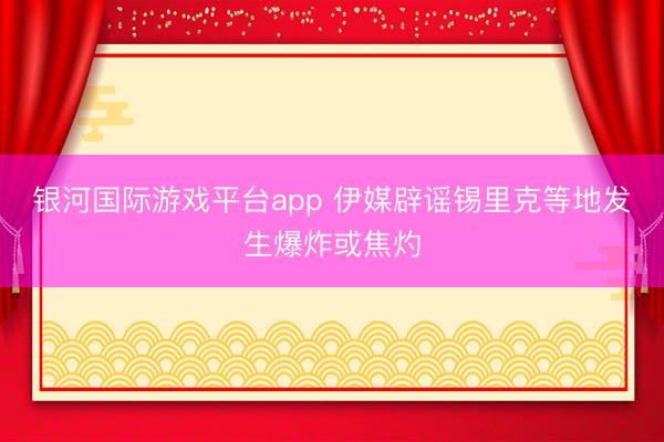 银河国际游戏平台app 伊媒辟谣锡里克等地发生爆炸或焦灼