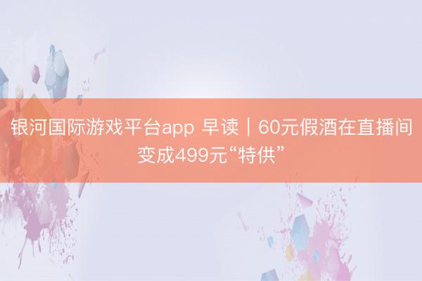 银河国际游戏平台app 早读｜60元假酒在直播间变成499元“特供”