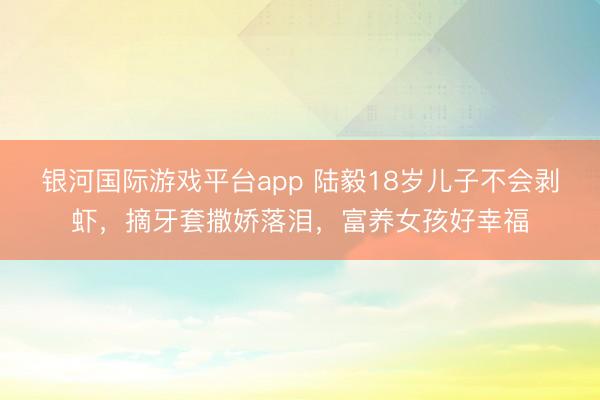 银河国际游戏平台app 陆毅18岁儿子不会剥虾，摘牙套撒娇落泪，富养女孩好幸福