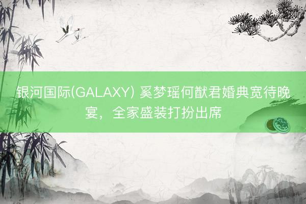 银河国际(GALAXY) 奚梦瑶何猷君婚典宽待晚宴，全家盛装打扮出席