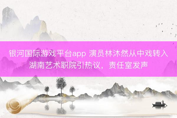 银河国际游戏平台app 演员林沐然从中戏转入湖南艺术职院引热议，责任室发声
